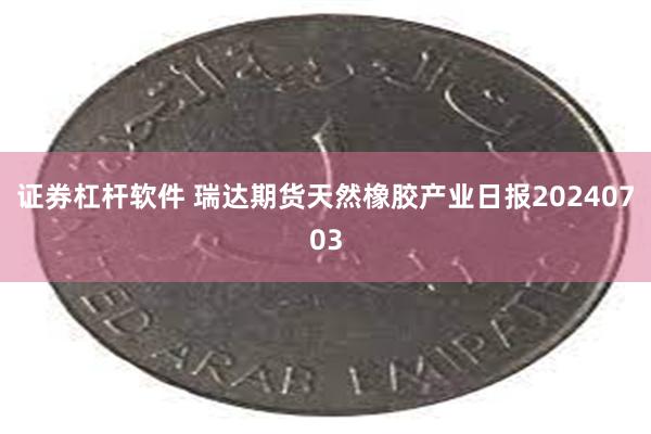 证券杠杆软件 瑞达期货天然橡胶产业日报20240703