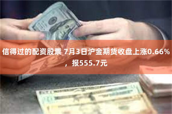 信得过的配资股票 7月3日沪金期货收盘上涨0.66%，报555.7元