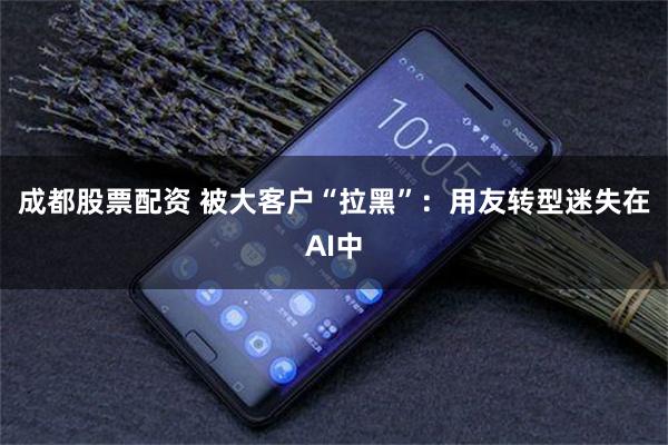成都股票配资 被大客户“拉黑”：用友转型迷失在AI中