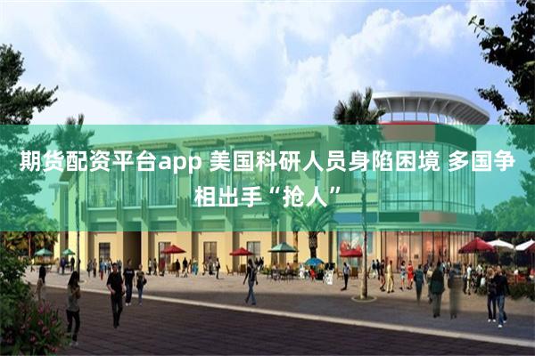 期货配资平台app 美国科研人员身陷困境 多国争相出手“抢人”