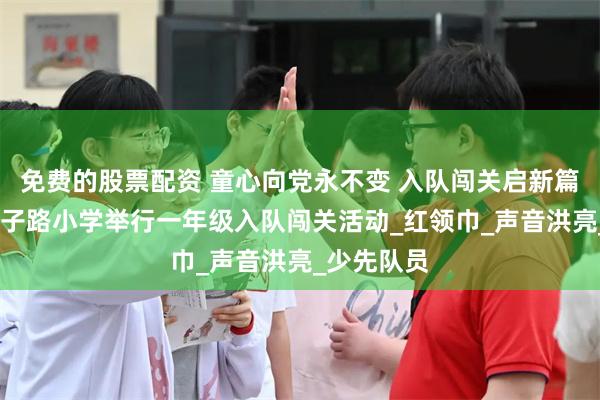 免费的股票配资 童心向党永不变 入队闯关启新篇——濮阳市子路小学举行一年级入队闯关活动_红领巾_声音洪亮_少先队员