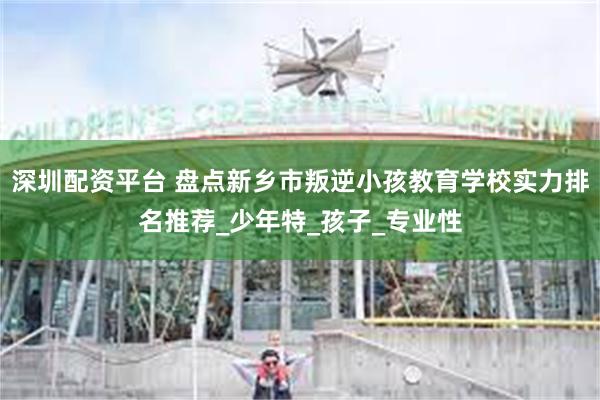 深圳配资平台 盘点新乡市叛逆小孩教育学校实力排名推荐_少年特_孩子_专业性
