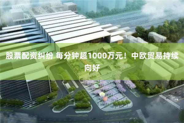 股票配资纠纷 每分钟超1000万元！中欧贸易持续向好