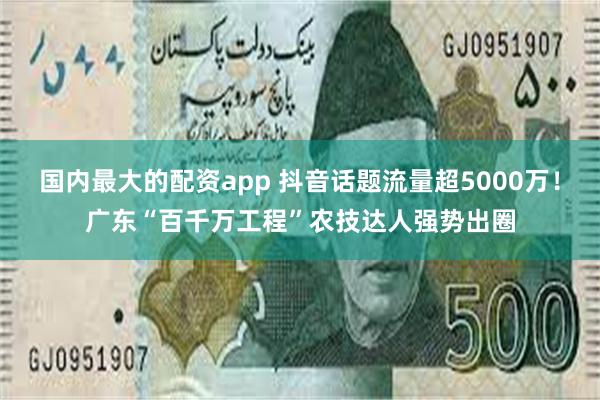 国内最大的配资app 抖音话题流量超5000万！广东“百千万工程”农技达人强势出圈