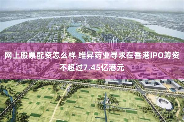 网上股票配资怎么样 维昇药业寻求在香港IPO筹资不超过7.45亿港元