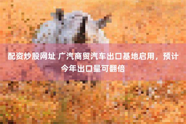 配资炒股网址 广汽商贸汽车出口基地启用，预计今年出口量可翻倍