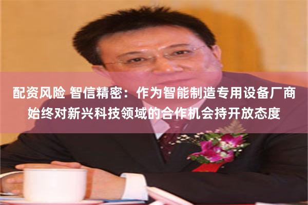 配资风险 智信精密：作为智能制造专用设备厂商始终对新兴科技领域的合作机会持开放态度