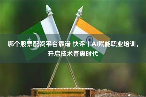 哪个股票配资平台靠谱 快评丨AI赋能职业培训，开启技术普惠时代