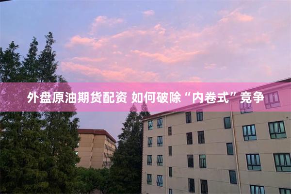 外盘原油期货配资 如何破除“内卷式”竞争