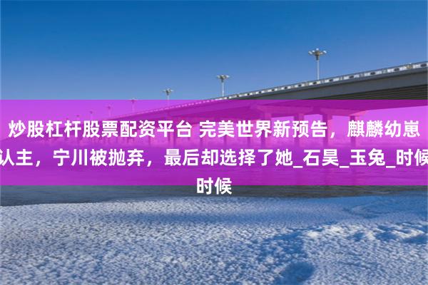 炒股杠杆股票配资平台 完美世界新预告，麒麟幼崽认主，宁川被抛弃，最后却选择了她_石昊_玉兔_时候