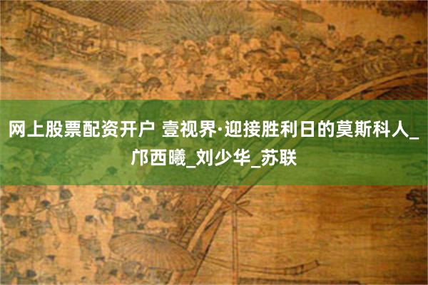 网上股票配资开户 壹视界·迎接胜利日的莫斯科人_邝西曦_刘少华_苏联