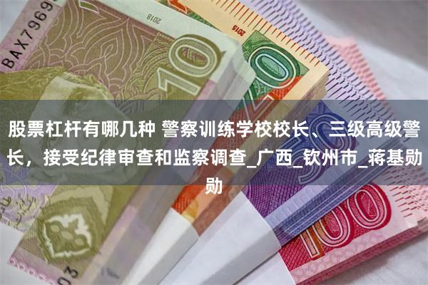 股票杠杆有哪几种 警察训练学校校长、三级高级警长，接受纪律审查和监察调查_广西_钦州市_蒋基勋