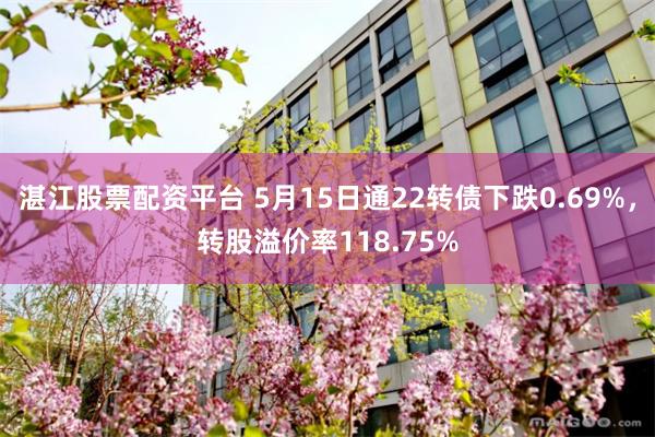 湛江股票配资平台 5月15日通22转债下跌0.69%，转股溢价率118.75%