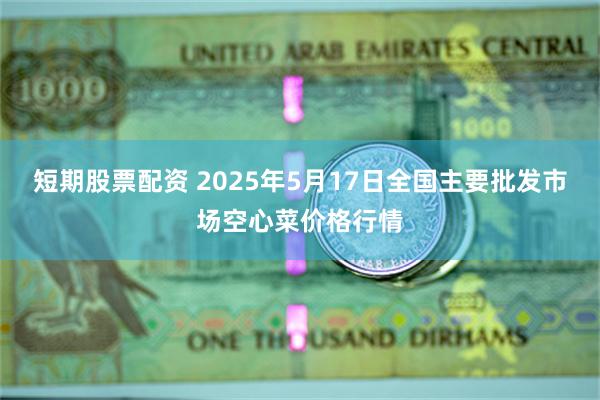 短期股票配资 2025年5月17日全国主要批发市场空心菜价格行情