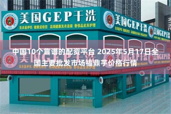中国10个靠谱的配资平台 2025年5月17日全国主要批发市场福鼎芋价格行情