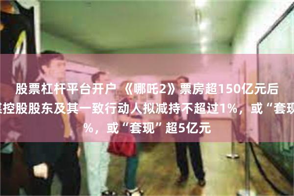 股票杠杆平台开户 《哪吒2》票房超150亿元后，光线传媒控股股东及其一致行动人拟减持不超过1%，或“套现”超5亿元
