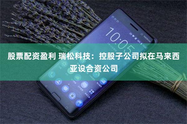 股票配资盈利 瑞松科技：控股子公司拟在马来西亚设合资公司