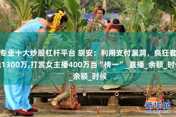 专业十大炒股杠杆平台 胡安：利用支付漏洞，疯狂套现1300万,打赏女主播400万当“榜一”_直播_余额_时候