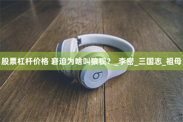 股票杠杆价格 窘迫为啥叫狼狈？_李密_三国志_祖母