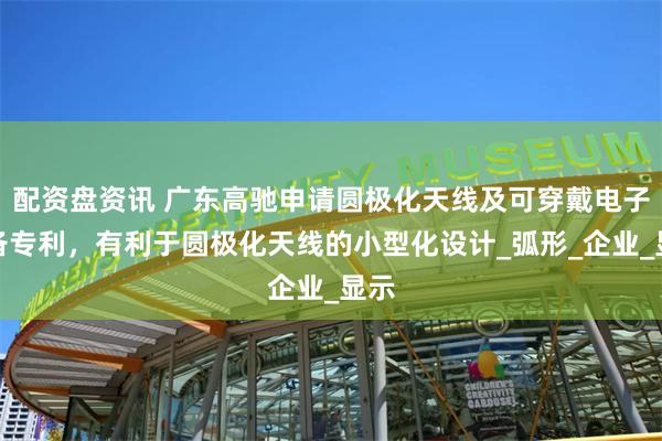 配资盘资讯 广东高驰申请圆极化天线及可穿戴电子设备专利，有利于圆极化天线的小型化设计_弧形_企业_显示