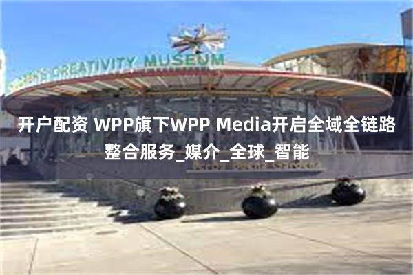 开户配资 WPP旗下WPP Media开启全域全链路整合服务_媒介_全球_智能