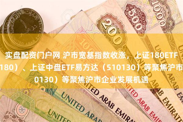 实盘配资门户网 沪市宽基指数收涨，上证180ETF易方达（530180）、上证中盘ETF易方达（510130）等聚焦沪市企业发展机遇