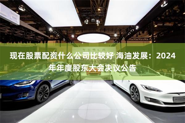 现在股票配资什么公司比较好 海油发展：2024年年度股东大会决议公告