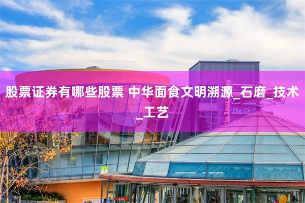 股票证券有哪些股票 中华面食文明溯源_石磨_技术_工艺
