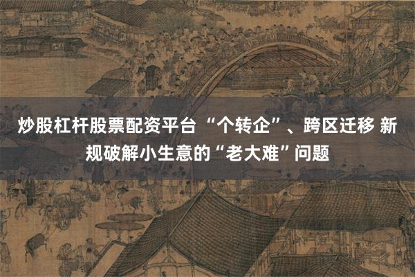 炒股杠杆股票配资平台 “个转企”、跨区迁移 新规破解小生意的“老大难”问题