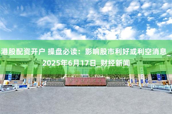 港股配资开户 操盘必读：影响股市利好或利空消息_2025年6月17日_财经新闻