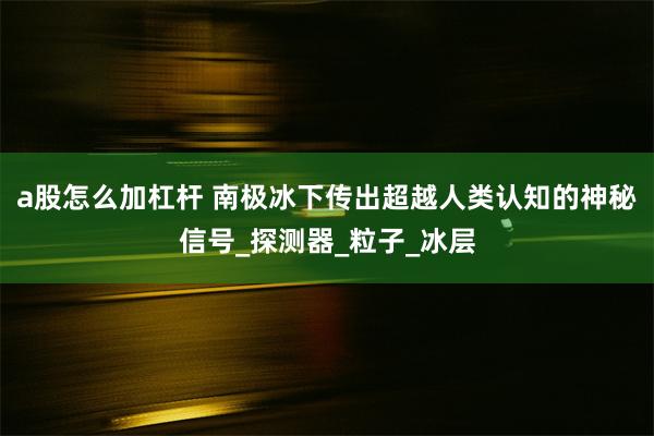 a股怎么加杠杆 南极冰下传出超越人类认知的神秘信号_探测器_粒子_冰层