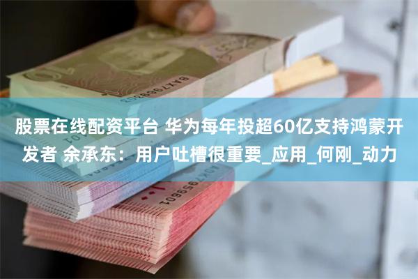股票在线配资平台 华为每年投超60亿支持鸿蒙开发者 余承东：用户吐槽很重要_应用_何刚_动力
