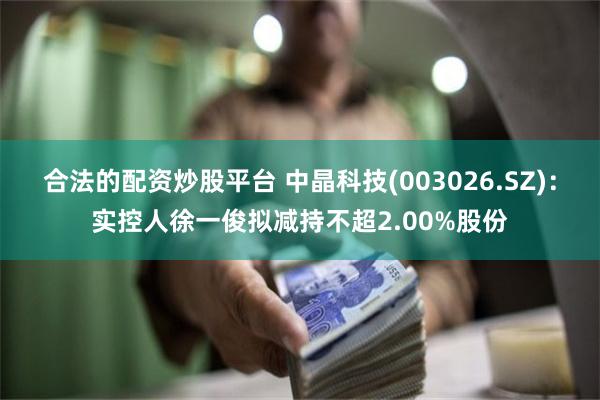 合法的配资炒股平台 中晶科技(003026.SZ)：实控人徐一俊拟减持不超2.00%股份