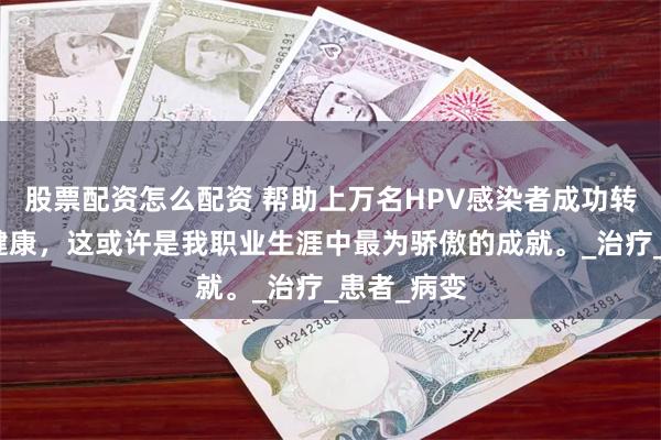 股票配资怎么配资 帮助上万名HPV感染者成功转阴、恢复健康，这或许是我职业生涯中最为骄傲的成就。_治疗_患者_病变