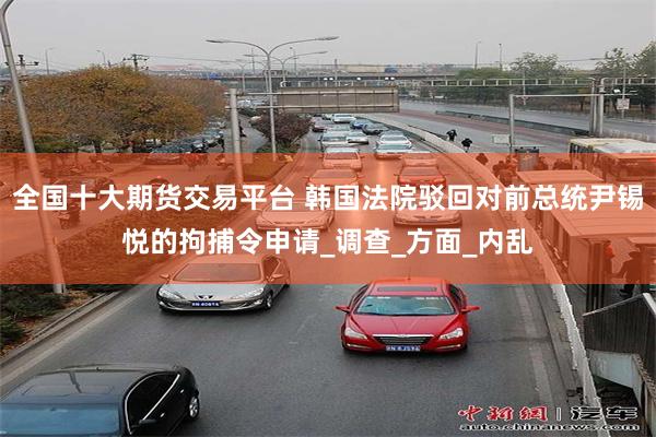 全国十大期货交易平台 韩国法院驳回对前总统尹锡悦的拘捕令申请_调查_方面_内乱