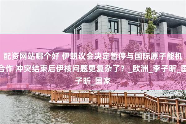 配资网站哪个好 伊朗议会决定暂停与国际原子能机构合作 冲突结束后伊核问题更复杂了？_欧洲_李子昕_国家