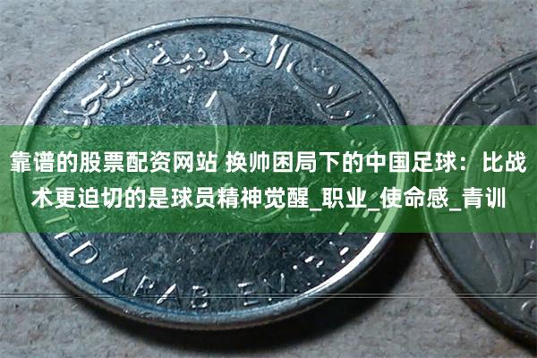 靠谱的股票配资网站 换帅困局下的中国足球：比战术更迫切的是球员精神觉醒_职业_使命感_青训