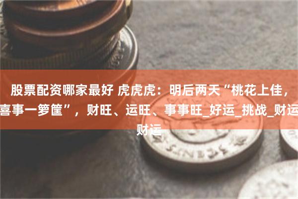 股票配资哪家最好 虎虎虎：明后两天“桃花上佳，喜事一箩筐”，财旺、运旺、事事旺_好运_挑战_财运