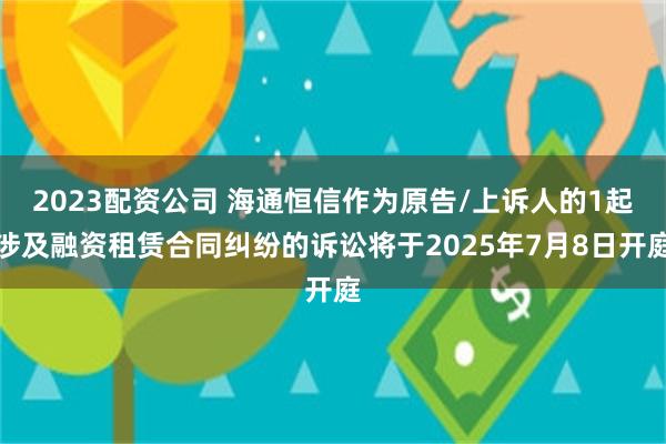 2023配资公司 海通恒信作为原告/上诉人的1起涉及融资租赁合同纠纷的诉讼将于2025年7月8日开庭