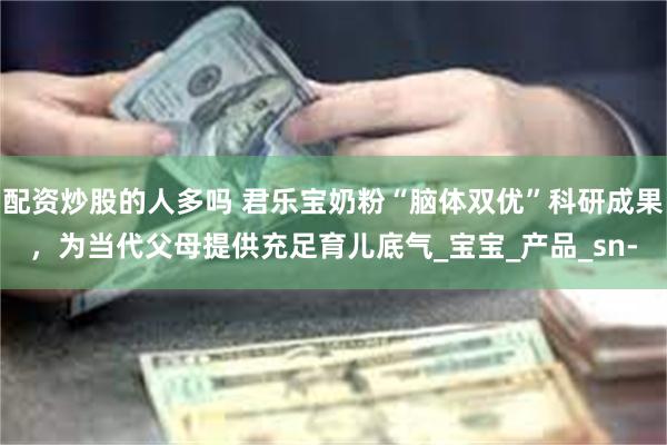 配资炒股的人多吗 君乐宝奶粉“脑体双优”科研成果，为当代父母提供充足育儿底气_宝宝_产品_sn-