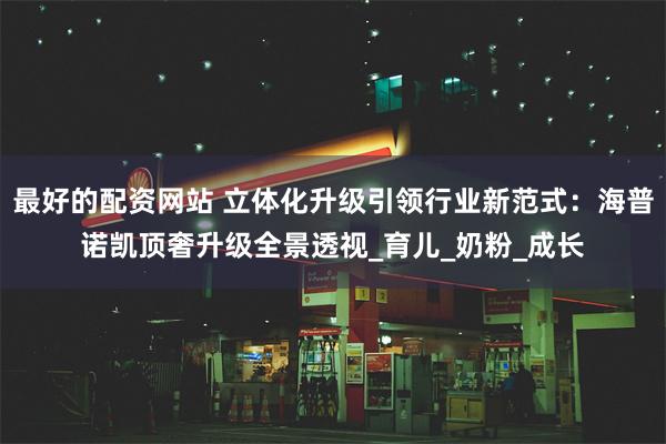 最好的配资网站 立体化升级引领行业新范式：海普诺凯顶奢升级全景透视_育儿_奶粉_成长
