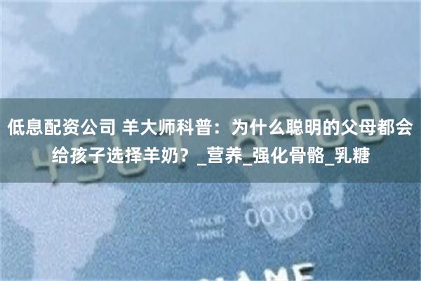 低息配资公司 羊大师科普：为什么聪明的父母都会给孩子选择羊奶？_营养_强化骨骼_乳糖