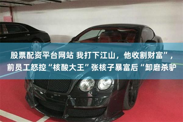 股票配资平台网站 我打下江山，他收割财富”，前员工怒控“核酸大王”张核子暴富后“卸磨杀驴