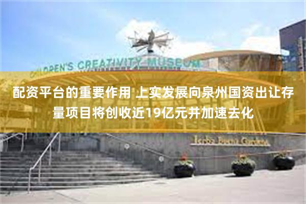 配资平台的重要作用 上实发展向泉州国资出让存量项目将创收近19亿元并加速去化