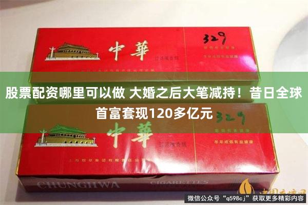 股票配资哪里可以做 大婚之后大笔减持！昔日全球首富套现120多亿元
