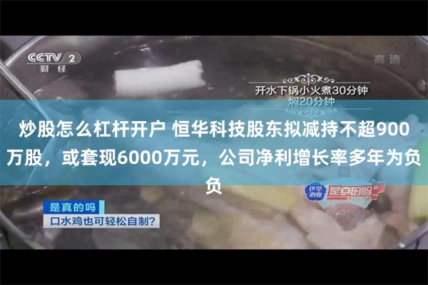 炒股怎么杠杆开户 恒华科技股东拟减持不超900万股，或套现6000万元，公司净利增长率多年为负
