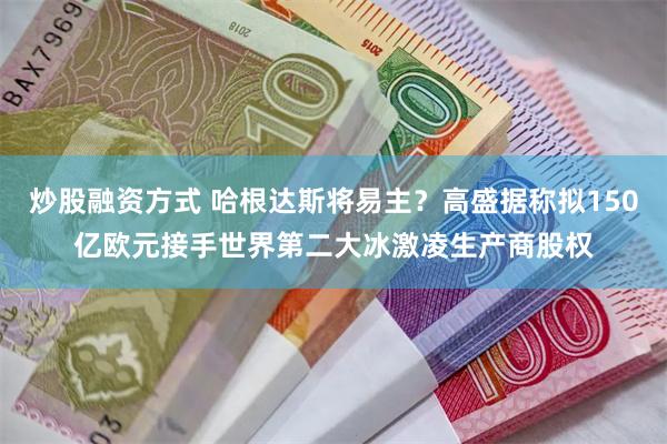 炒股融资方式 哈根达斯将易主？高盛据称拟150亿欧元接手世界第二大冰激凌生产商股权