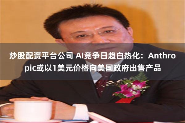 炒股配资平台公司 AI竞争日趋白热化：Anthropic或以1美元价格向美国政府出售产品