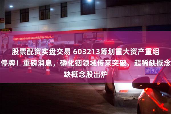 股票配资实盘交易 603213筹划重大资产重组，今起停牌！重磅消息，磷化铟领域传来突破，超稀缺概念股出炉