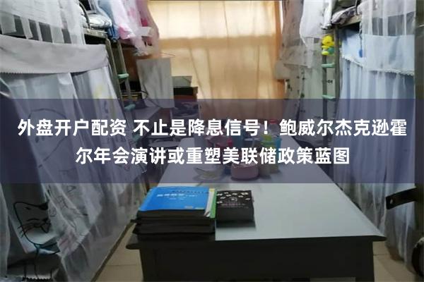 外盘开户配资 不止是降息信号！鲍威尔杰克逊霍尔年会演讲或重塑美联储政策蓝图